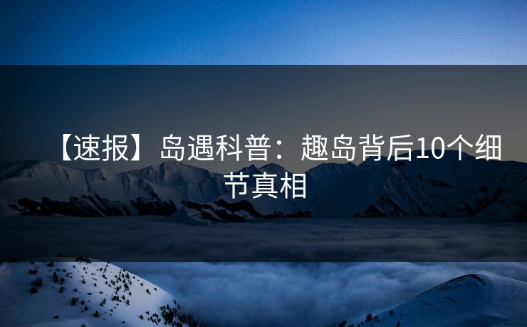 【速报】岛遇科普：趣岛背后10个细节真相