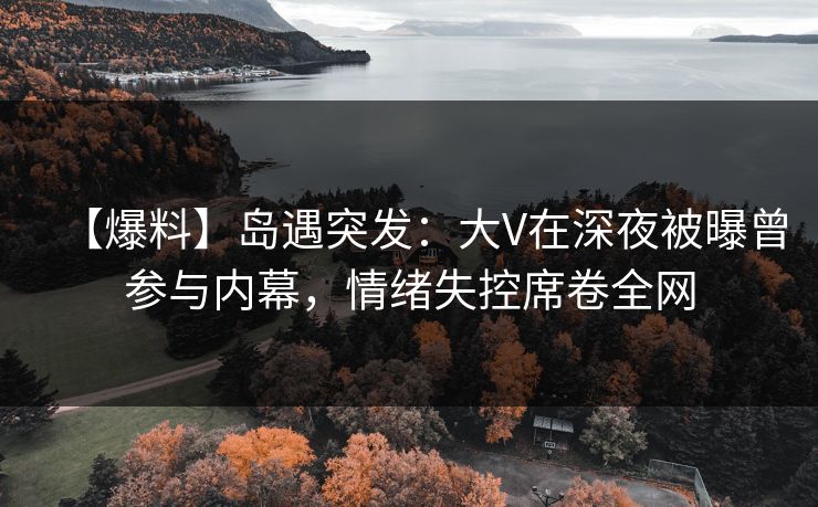 【爆料】岛遇突发：大V在深夜被曝曾参与内幕，情绪失控席卷全网