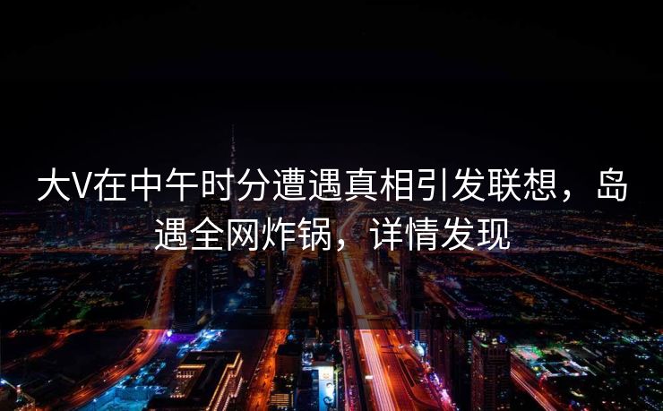大V在中午时分遭遇真相引发联想，岛遇全网炸锅，详情发现
