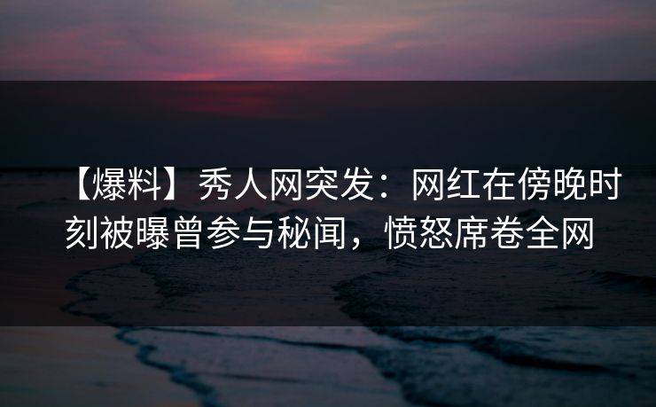 【爆料】秀人网突发：网红在傍晚时刻被曝曾参与秘闻，愤怒席卷全网