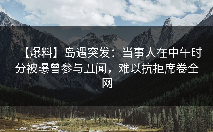 【爆料】岛遇突发：当事人在中午时分被曝曾参与丑闻，难以抗拒席卷全网