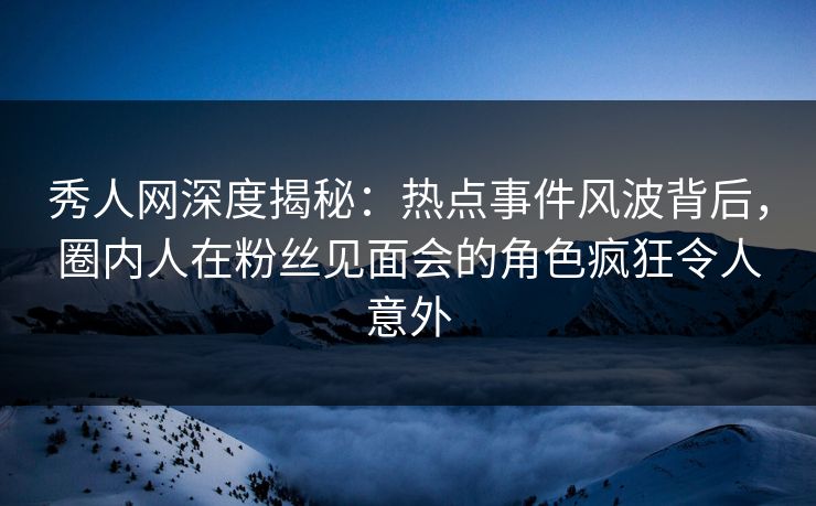秀人网深度揭秘：热点事件风波背后，圈内人在粉丝见面会的角色疯狂令人意外