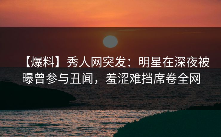 【爆料】秀人网突发：明星在深夜被曝曾参与丑闻，羞涩难挡席卷全网