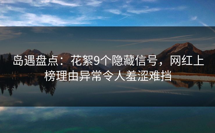 岛遇盘点：花絮9个隐藏信号，网红上榜理由异常令人羞涩难挡