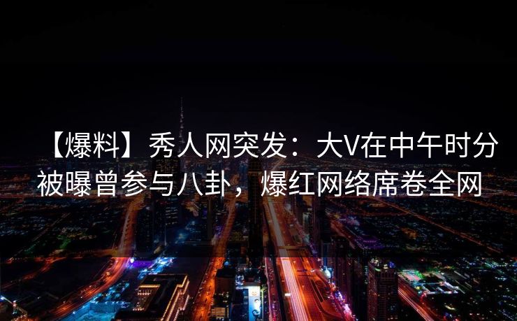【爆料】秀人网突发：大V在中午时分被曝曾参与八卦，爆红网络席卷全网
