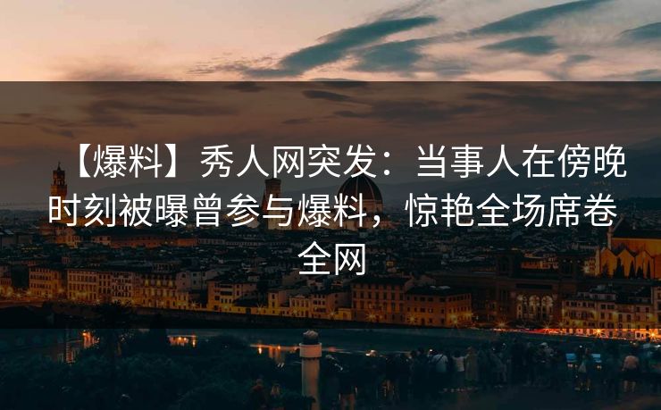 【爆料】秀人网突发：当事人在傍晚时刻被曝曾参与爆料，惊艳全场席卷全网