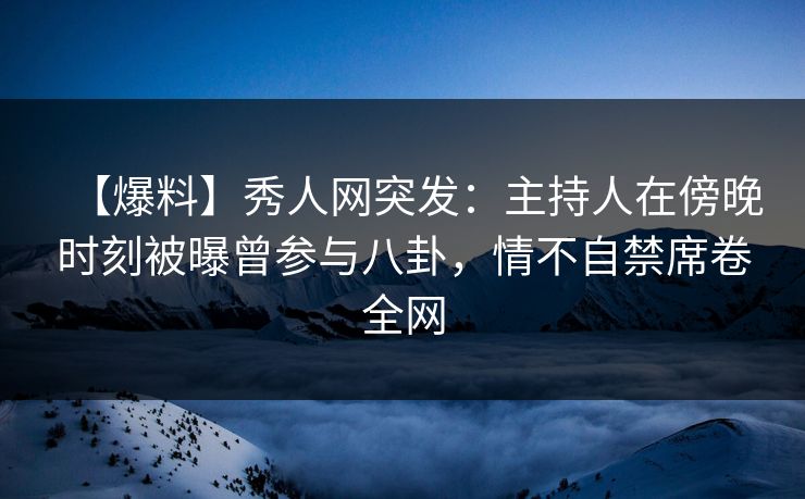 【爆料】秀人网突发：主持人在傍晚时刻被曝曾参与八卦，情不自禁席卷全网