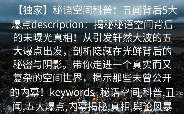 【独家】秘语空间科普：丑闻背后5大爆点description：揭秘秘语空间背后的未曝光真相！从引发轩然大波的五大爆点出发，剖析隐藏在光鲜背后的秘密与阴影。带你走进一个真实而又复杂的空间世界，揭示那些未曾公开的内幕！keywords_秘语空间,科普,丑闻,五大爆点,内幕揭秘,真相,舆论风暴