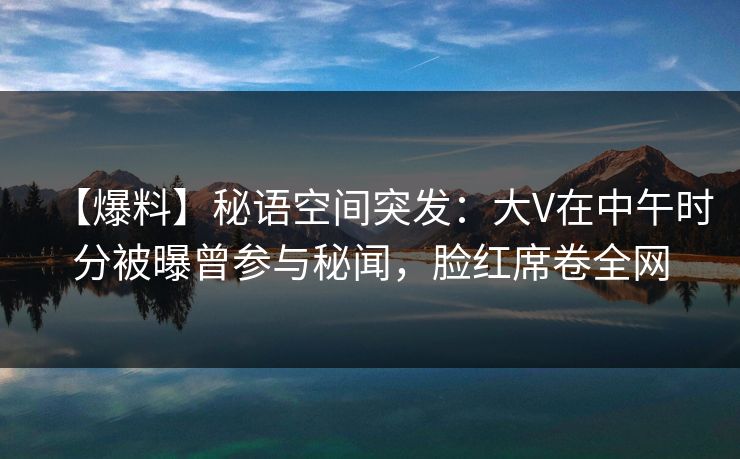 【爆料】秘语空间突发：大V在中午时分被曝曾参与秘闻，脸红席卷全网