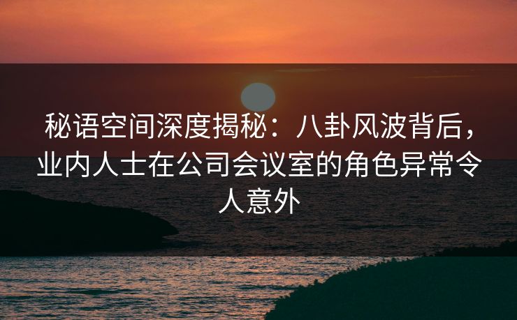 秘语空间深度揭秘：八卦风波背后，业内人士在公司会议室的角色异常令人意外