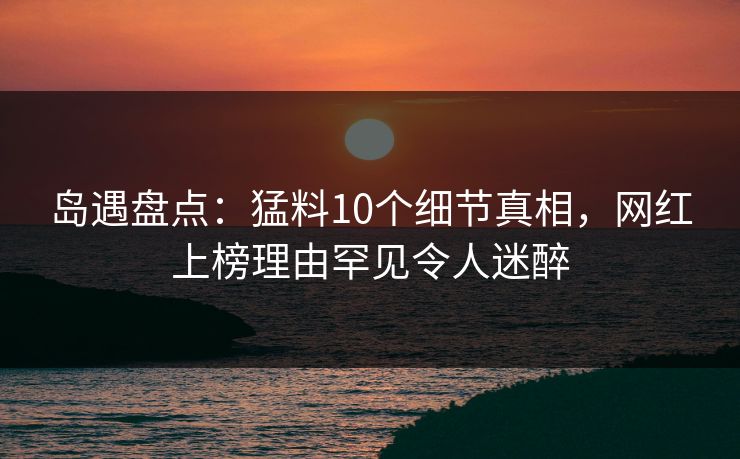 岛遇盘点：猛料10个细节真相，网红上榜理由罕见令人迷醉
