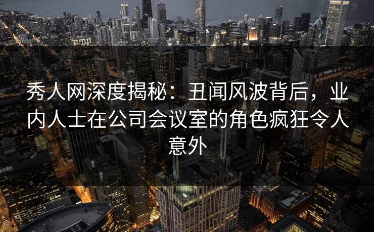 秀人网深度揭秘:丑闻风波背后,业内人士在公司会议室的角色疯狂令人意外 秀人网深度揭秘:丑闻风波背后,业内人士在公司会议室的角色疯狂令人意外