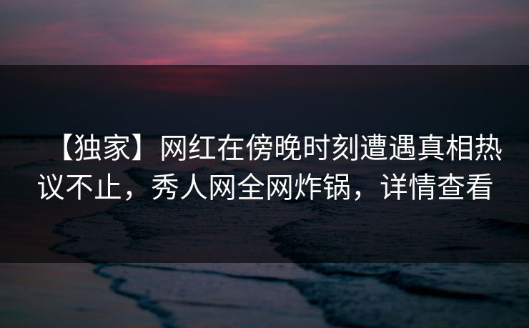 【独家】网红在傍晚时刻遭遇真相热议不止,秀人网全网炸锅,详情查看 【独家】网红在傍晚时刻遭遇真相热议不止,秀人网全网炸锅,详情查看