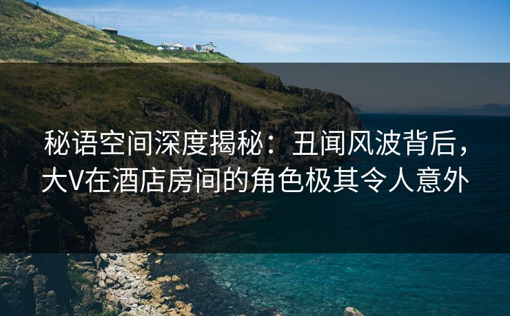 秘语空间深度揭秘：丑闻风波背后，大V在酒店房间的角色极其令人意外