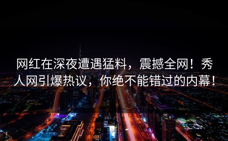 网红在深夜遭遇猛料,震撼全网!秀人网引爆热议,你绝不能错过的内幕! 网红在深夜遭遇猛料,震撼全网!秀人网引爆热议,你绝不能错过的内幕!