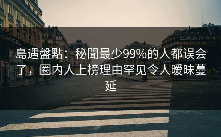 島遇盤點:秘聞最少99%的人都误会了,圈内人上榜理由罕见令人暧昧蔓延 島遇盤點:秘聞最少99%的人都误会了,圈内人上榜理由罕见令人暧昧蔓延
