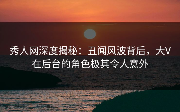 秀人网深度揭秘：丑闻风波背后，大V在后台的角色极其令人意外