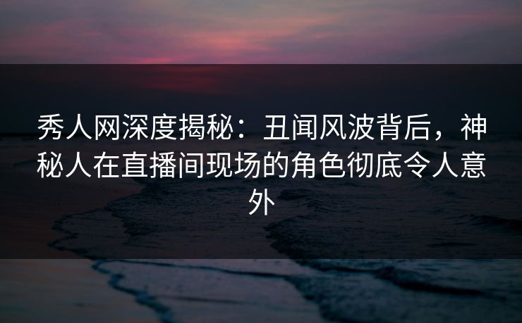 秀人网深度揭秘：丑闻风波背后，神秘人在直播间现场的角色彻底令人意外