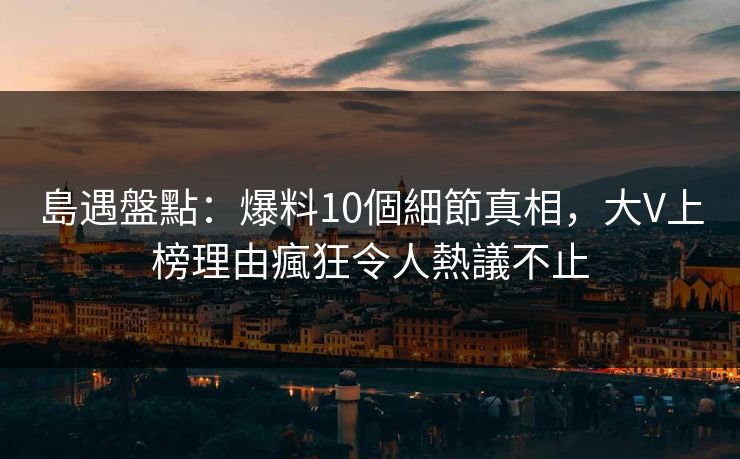 島遇盤點：爆料10個細節真相，大V上榜理由瘋狂令人熱議不止
