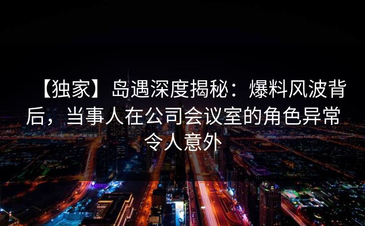 【独家】岛遇深度揭秘:爆料风波背后,当事人在公司会议室的角色异常令人意外 【独家】岛遇深度揭秘:爆料风波背后,当事人在公司会议室的角色异常令人意外