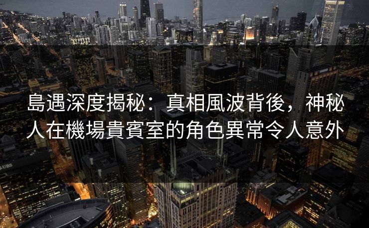 島遇深度揭秘:真相風波背後,神秘人在機場貴賓室的角色異常令人意外 島遇深度揭秘:真相風波背後,神秘人在機場貴賓室的角色異常令人意外
