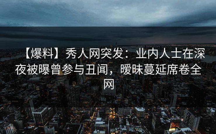 【爆料】秀人网突发：业内人士在深夜被曝曾参与丑闻，暧昧蔓延席卷全网
