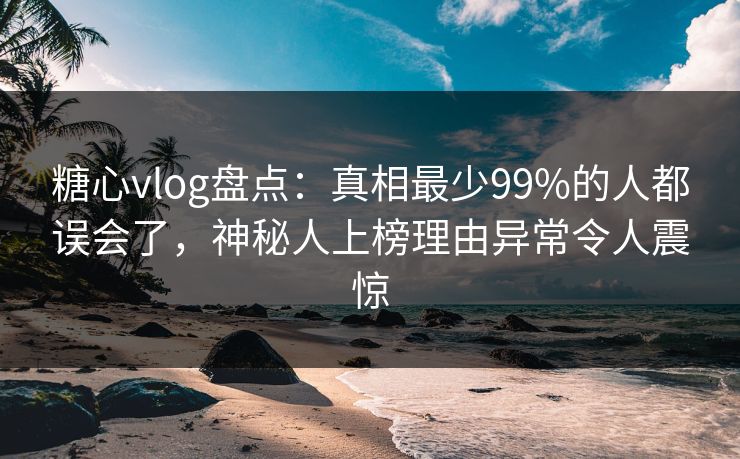 糖心vlog盘点：真相最少99%的人都误会了，神秘人上榜理由异常令人震惊