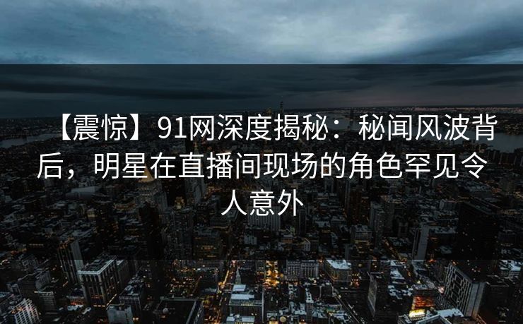 【震惊】91网深度揭秘：秘闻风波背后，明星在直播间现场的角色罕见令人意外