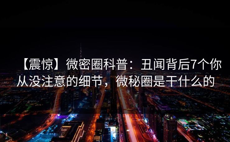 【震惊】微密圈科普：丑闻背后7个你从没注意的细节，微秘圈是干什么的