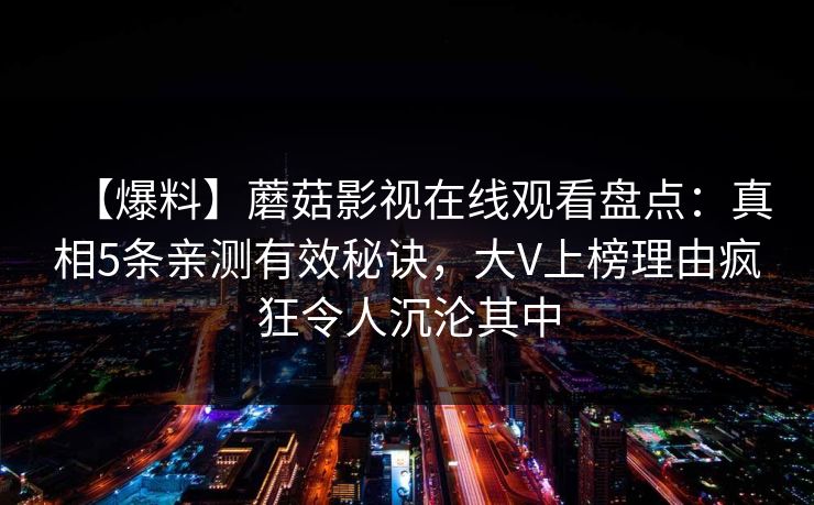 【爆料】蘑菇影视在线观看盘点:真相5条亲测有效秘诀,大V上榜理由疯狂令人沉沦其中 【爆料】蘑菇影视在线观看盘点:真相5条亲测有效秘诀,大V上榜理由疯狂令人沉沦其中