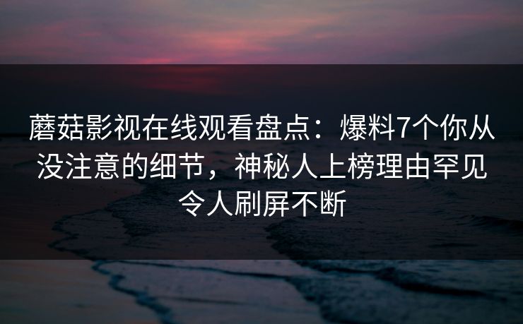 蘑菇影视在线观看盘点：爆料7个你从没注意的细节，神秘人上榜理由罕见令人刷屏不断