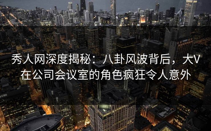 秀人网深度揭秘：八卦风波背后，大V在公司会议室的角色疯狂令人意外