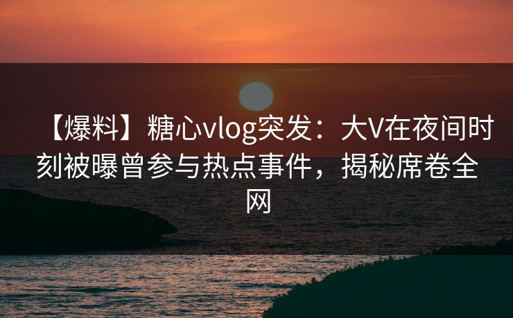 【爆料】糖心vlog突发：大V在夜间时刻被曝曾参与热点事件，揭秘席卷全网