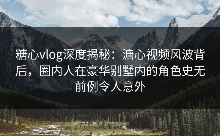 糖心vlog深度揭秘：溏心视频风波背后，圈内人在豪华别墅内的角色史无前例令人意外