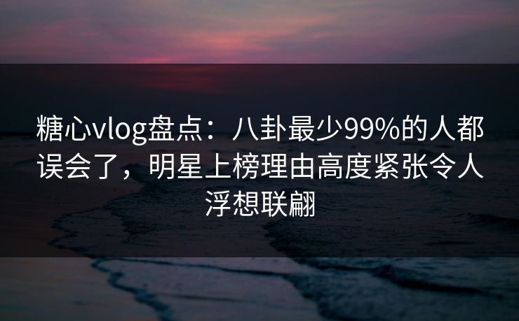 糖心vlog盘点：八卦最少99%的人都误会了，明星上榜理由高度紧张令人浮想联翩