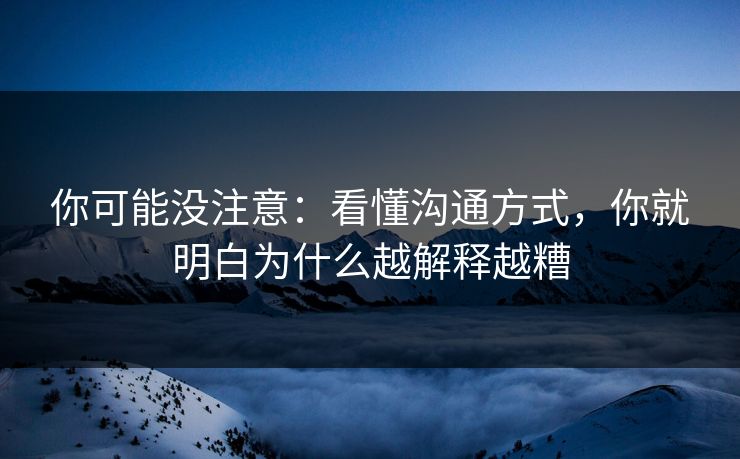 你可能没注意：看懂沟通方式，你就明白为什么越解释越糟