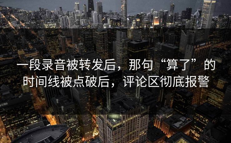 一段录音被转发后,那句“算了”的时间线被点破后,评论区彻底报警 一段录音被转发后,那句“算了”的时间线被点破后,评论区彻底报警