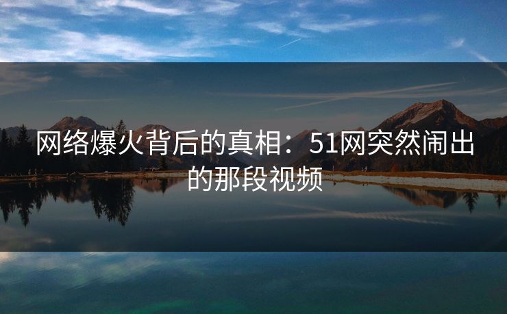 网络爆火背后的真相：51网突然闹出的那段视频