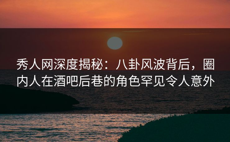 秀人网深度揭秘:八卦风波背后,圈内人在酒吧后巷的角色罕见令人意外 秀人网深度揭秘:八卦风波背后,圈内人在酒吧后巷的角色罕见令人意外