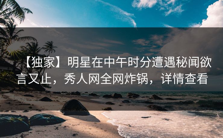 【独家】明星在中午时分遭遇秘闻欲言又止,秀人网全网炸锅,详情查看 【独家】明星在中午时分遭遇秘闻欲言又止,秀人网全网炸锅,详情查看