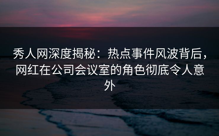 秀人网深度揭秘:热点事件风波背后,网红在公司会议室的角色彻底令人意外 秀人网深度揭秘:热点事件风波背后,网红在公司会议室的角色彻底令人意外