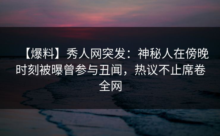 【爆料】秀人网突发：神秘人在傍晚时刻被曝曾参与丑闻，热议不止席卷全网