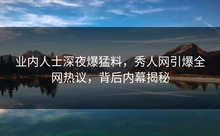 业内人士深夜爆猛料，秀人网引爆全网热议，背后内幕揭秘
