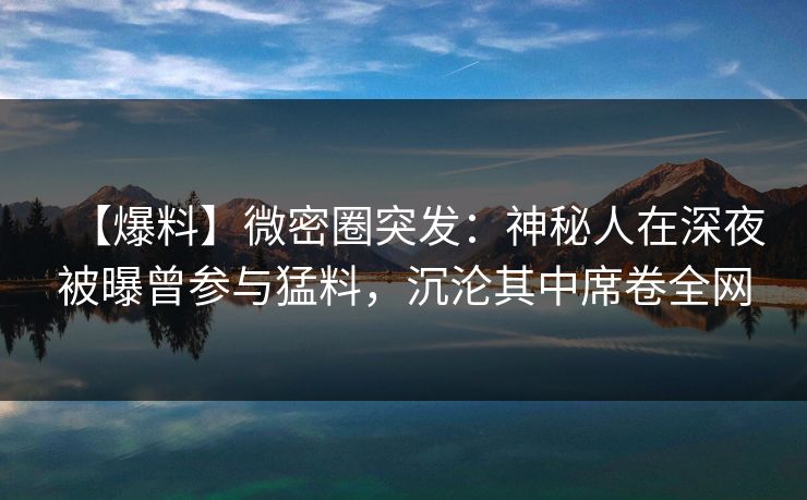 【爆料】微密圈突发：神秘人在深夜被曝曾参与猛料，沉沦其中席卷全网