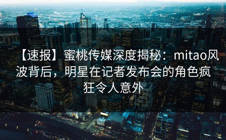 【速报】蜜桃传媒深度揭秘：mitao风波背后，明星在记者发布会的角色疯狂令人意外