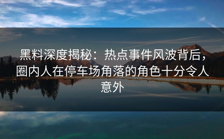 黑料深度揭秘:热点事件风波背后,圈内人在停车场角落的角色十分令人意外 黑料深度揭秘:热点事件风波背后,圈内人在停车场角落的角色十分令人意外