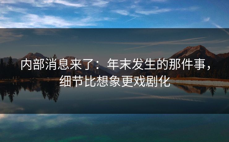 内部消息来了:年末发生的那件事,细节比想象更戏剧化 内部消息来了:年末发生的那件事,细节比想象更戏剧化