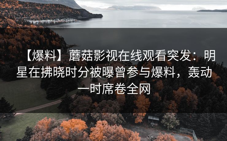 【爆料】蘑菇影视在线观看突发:明星在拂晓时分被曝曾参与爆料,轰动一时席卷全网 【爆料】蘑菇影视在线观看突发:明星在拂晓时分被曝曾参与爆料,轰动一时席卷全网