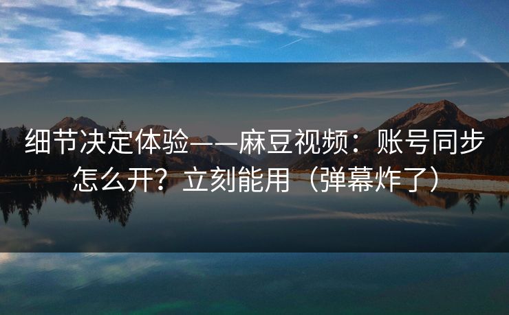 细节决定体验——麻豆视频：账号同步怎么开？立刻能用（弹幕炸了）