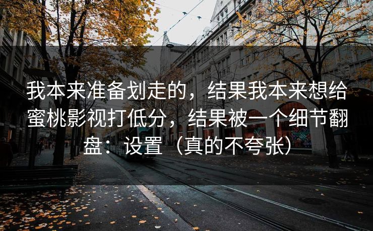 我本来准备划走的，结果我本来想给蜜桃影视打低分，结果被一个细节翻盘：设置（真的不夸张）